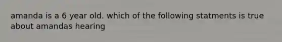 amanda is a 6 year old. which of the following statments is true about amandas hearing
