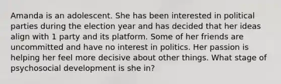 Amanda is an adolescent. She has been interested in political parties during the election year and has decided that her ideas align with 1 party and its platform. Some of her friends are uncommitted and have no interest in politics. Her passion is helping her feel more decisive about other things. What stage of psychosocial development is she in?