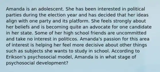 Amanda is an adolescent. She has been interested in political parties during the election year and has decided that her ideas align with one party and its platform. She feels strongly about her beliefs and is becoming quite an advocate for one candidate in her state. Some of her high school friends are uncommitted and take no interest in politicos. Amanda's passion for this area of interest is helping her feel more decisive about other things such as subjects she wants to study in school. According to Erikson's psychosocial model, Amanda is in what stage of psychosocial development?