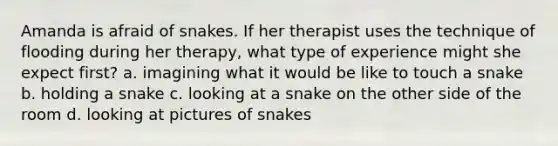 Amanda is afraid of snakes. If her therapist uses the technique of flooding during her therapy, what type of experience might she expect first? a. imagining what it would be like to touch a snake b. holding a snake c. looking at a snake on the other side of the room d. looking at pictures of snakes