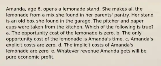 Amanda, age 6, opens a lemonade stand. She makes all the lemonade from a mix she found in her parents' pantry. Her stand is an old box she found in the garage. The pitcher and paper cups were taken from the kitchen. Which of the following is true? a. The opportunity cost of the lemonade is zero. b. The only opportunity cost of the lemonade is Amanda's time. c. Amanda's explicit costs are zero. d. The implicit costs of Amanda's lemonade are zero. e. Whatever revenue Amanda gets will be pure economic profit.