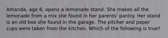 Amanda, age 6, opens a lemonade stand. She makes all the lemonade from a mix she found in her parents' pantry. Her stand is an old box she found in the garage. The pitcher and paper cups were taken from the kitchen. Which of the following is true?