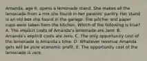 Amanda, age 6, opens a lemonade stand. She makes all the lemonade from a mix she found in her parents' pantry. Her stand is an old box she found in the garage. The pitcher and paper cups were taken from the kitchen. Which of the following is true? A. The implicit costs of Amanda's lemonade are zero. B. Amanda's explicit costs are zero. C. The only opportunity cost of the lemonade is Amanda's time. D. Whatever revenue Amanda gets will be pure economic profit. E. The opportunity cost of the lemonade is zero.