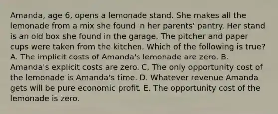 Amanda, age 6, opens a lemonade stand. She makes all the lemonade from a mix she found in her parents' pantry. Her stand is an old box she found in the garage. The pitcher and paper cups were taken from the kitchen. Which of the following is true? A. The implicit costs of Amanda's lemonade are zero. B. Amanda's explicit costs are zero. C. The only opportunity cost of the lemonade is Amanda's time. D. Whatever revenue Amanda gets will be pure economic profit. E. The opportunity cost of the lemonade is zero.