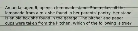 Amanda, aged 6, opens a lemonade stand. She makes all the lemonade from a mix she found in her parents' pantry. Her stand is an old box she found in the garage. The pitcher and paper cups were taken from the kitchen. Which of the following is true?