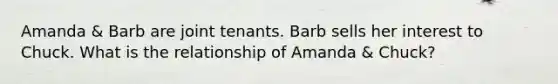 Amanda & Barb are joint tenants. Barb sells her interest to Chuck. What is the relationship of Amanda & Chuck?