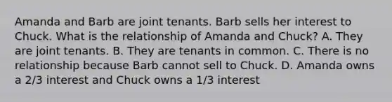 Amanda and Barb are joint tenants. Barb sells her interest to Chuck. What is the relationship of Amanda and Chuck? A. They are joint tenants. B. They are tenants in common. C. There is no relationship because Barb cannot sell to Chuck. D. Amanda owns a 2/3 interest and Chuck owns a 1/3 interest