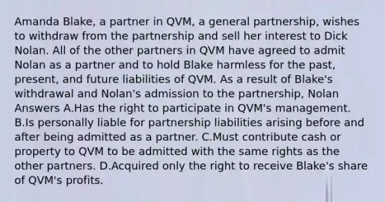 Amanda Blake, a partner in QVM, a general partnership, wishes to withdraw from the partnership and sell her interest to Dick Nolan. All of the other partners in QVM have agreed to admit Nolan as a partner and to hold Blake harmless for the past, present, and future liabilities of QVM. As a result of Blake's withdrawal and Nolan's admission to the partnership, Nolan Answers A.Has the right to participate in QVM's management. B.Is personally liable for partnership liabilities arising before and after being admitted as a partner. C.Must contribute cash or property to QVM to be admitted with the same rights as the other partners. D.Acquired only the right to receive Blake's share of QVM's profits.