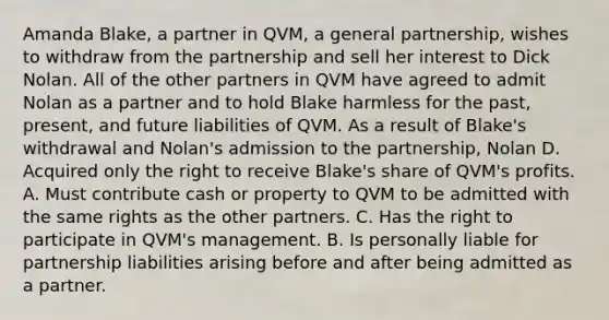 Amanda Blake, a partner in QVM, a general partnership, wishes to withdraw from the partnership and sell her interest to Dick Nolan. All of the other partners in QVM have agreed to admit Nolan as a partner and to hold Blake harmless for the past, present, and future liabilities of QVM. As a result of Blake's withdrawal and Nolan's admission to the partnership, Nolan D. Acquired only the right to receive Blake's share of QVM's profits. A. Must contribute cash or property to QVM to be admitted with the same rights as the other partners. C. Has the right to participate in QVM's management. B. Is personally liable for partnership liabilities arising before and after being admitted as a partner.