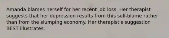 Amanda blames herself for her recent job loss. Her therapist suggests that her depression results from this self-blame rather than from the slumping economy. Her therapist's suggestion BEST illustrates: