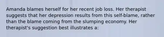 Amanda blames herself for her recent job loss. Her therapist suggests that her depression results from this self-blame, rather than the blame coming from the slumping economy. Her therapist's suggestion best illustrates a: