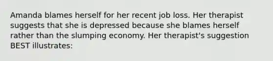 Amanda blames herself for her recent job loss. Her therapist suggests that she is depressed because she blames herself rather than the slumping economy. Her therapist's suggestion BEST illustrates: