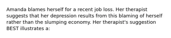 Amanda blames herself for a recent job loss. Her therapist suggests that her depression results from this blaming of herself rather than the slumping economy. Her therapist's suggestion BEST illustrates a: