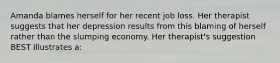 Amanda blames herself for her recent job loss. Her therapist suggests that her depression results from this blaming of herself rather than the slumping economy. Her therapist's suggestion BEST illustrates a: