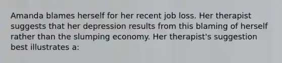 Amanda blames herself for her recent job loss. Her therapist suggests that her depression results from this blaming of herself rather than the slumping economy. Her therapist's suggestion best illustrates a: