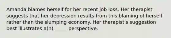 Amanda blames herself for her recent job loss. Her therapist suggests that her depression results from this blaming of herself rather than the slumping economy. Her therapist's suggestion best illustrates a(n) _____ perspective.