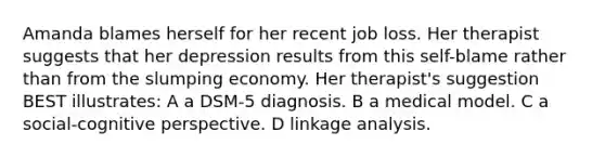 Amanda blames herself for her recent job loss. Her therapist suggests that her depression results from this self-blame rather than from the slumping economy. Her therapist's suggestion BEST illustrates: A a DSM-5 diagnosis. B a medical model. C a social-cognitive perspective. D linkage analysis.