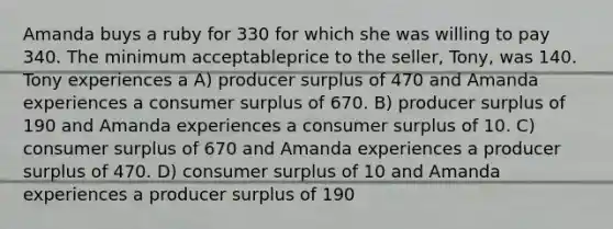 Amanda buys a ruby for 330 for which she was willing to pay 340. The minimum acceptableprice to the seller, Tony, was 140. Tony experiences a A) producer surplus of 470 and Amanda experiences a consumer surplus of 670. B) producer surplus of 190 and Amanda experiences a consumer surplus of 10. C) consumer surplus of 670 and Amanda experiences a producer surplus of 470. D) consumer surplus of 10 and Amanda experiences a producer surplus of 190