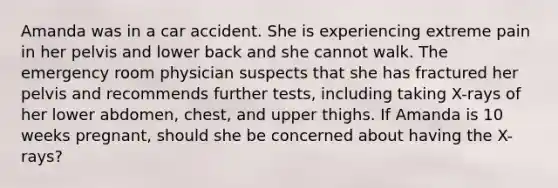 Amanda was in a car accident. She is experiencing extreme pain in her pelvis and lower back and she cannot walk. The emergency room physician suspects that she has fractured her pelvis and recommends further tests, including taking X-rays of her lower abdomen, chest, and upper thighs. If Amanda is 10 weeks pregnant, should she be concerned about having the X-rays?