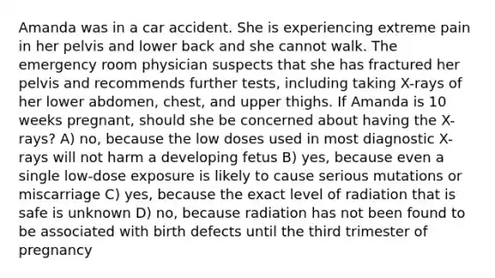 Amanda was in a car accident. She is experiencing extreme pain in her pelvis and lower back and she cannot walk. The emergency room physician suspects that she has fractured her pelvis and recommends further tests, including taking X-rays of her lower abdomen, chest, and upper thighs. If Amanda is 10 weeks pregnant, should she be concerned about having the X-rays? A) no, because the low doses used in most diagnostic X-rays will not harm a developing fetus B) yes, because even a single low-dose exposure is likely to cause serious mutations or miscarriage C) yes, because the exact level of radiation that is safe is unknown D) no, because radiation has not been found to be associated with birth defects until the third trimester of pregnancy