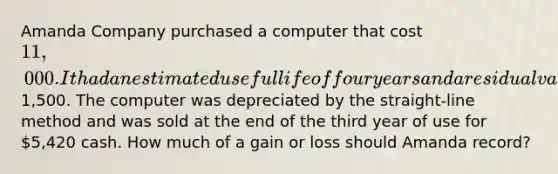 Amanda Company purchased a computer that cost 11,000. It had an estimated useful life of four years and a residual value of1,500. The computer was depreciated by the straight-line method and was sold at the end of the third year of use for 5,420 cash. How much of a gain or loss should Amanda record?