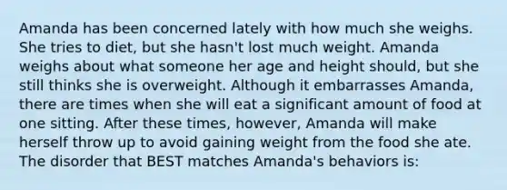 Amanda has been concerned lately with how much she weighs. She tries to diet, but she hasn't lost much weight. Amanda weighs about what someone her age and height should, but she still thinks she is overweight. Although it embarrasses Amanda, there are times when she will eat a significant amount of food at one sitting. After these times, however, Amanda will make herself throw up to avoid gaining weight from the food she ate. The disorder that BEST matches Amanda's behaviors is: