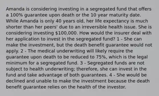 Amanda is considering investing in a segregated fund that offers a 100% guarantee upon death or the 10 year maturity date. While Amanda is only 40 years old, her life expectancy is much shorter than her peers' due to an irreversible health issue. She is considering investing 100,000. How would the insurer deal with her application to invest in the segregated fund? 1 - She can make the investment, but the death benefit guarantee would not apply. 2 - The medical underwriting will likely require the guarantee upon death to be reduced to 75%, which is the legal minimum for a segregated fund. 3 - Segregated funds are not subject to health underwriting; therefore, she can invest in the fund and take advantage of both guarantees. 4 - She would be declined and unable to make the investment because the death benefit guarantee relies on the health of the investor.