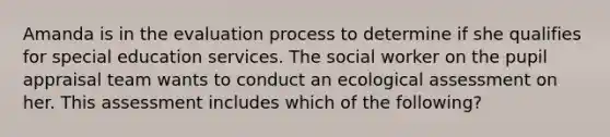 Amanda is in the evaluation process to determine if she qualifies for special education services. The social worker on the pupil appraisal team wants to conduct an ecological assessment on her. This assessment includes which of the following?