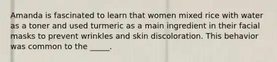 Amanda is fascinated to learn that women mixed rice with water as a toner and used turmeric as a main ingredient in their facial masks to prevent wrinkles and skin discoloration. This behavior was common to the _____.