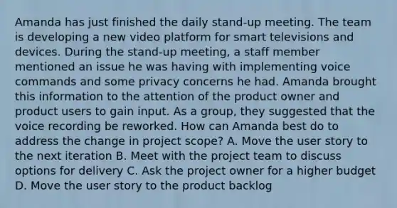 Amanda has just finished the daily stand-up meeting. The team is developing a new video platform for smart televisions and devices. During the stand-up meeting, a staff member mentioned an issue he was having with implementing voice commands and some privacy concerns he had. Amanda brought this information to the attention of the product owner and product users to gain input. As a group, they suggested that the voice recording be reworked. How can Amanda best do to address the change in project scope? A. Move the user story to the next iteration B. Meet with the project team to discuss options for delivery C. Ask the project owner for a higher budget D. Move the user story to the product backlog