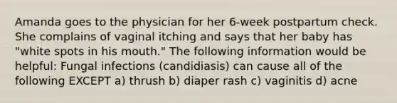 Amanda goes to the physician for her 6-week postpartum check. She complains of vaginal itching and says that her baby has "white spots in his mouth." The following information would be helpful: Fungal infections (candidiasis) can cause all of the following EXCEPT a) thrush b) diaper rash c) vaginitis d) acne