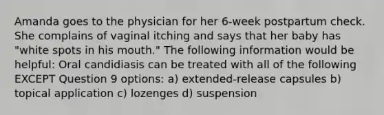 Amanda goes to the physician for her 6-week postpartum check. She complains of vaginal itching and says that her baby has "white spots in his mouth." The following information would be helpful: Oral candidiasis can be treated with all of the following EXCEPT Question 9 options: a) extended-release capsules b) topical application c) lozenges d) suspension