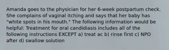 Amanda goes to the physician for her 6-week postpartum check. She complains of vaginal itching and says that her baby has "white spots in his mouth." The following information would be helpful: Treatment for oral candidiasis includes all of the following instructions EXCEPT a) treat ac b) rinse first c) NPO after d) swallow solution