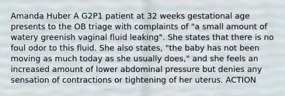 Amanda Huber A G2P1 patient at 32 weeks gestational age presents to the OB triage with complaints of "a small amount of watery greenish vaginal fluid leaking". She states that there is no foul odor to this fluid. She also states, "the baby has not been moving as much today as she usually does," and she feels an increased amount of lower abdominal pressure but denies any sensation of contractions or tightening of her uterus. ACTION