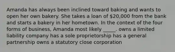 Amanda has always been inclined toward baking and wants to open her own bakery. She takes a loan of 20,000 from the bank and starts a bakery in her hometown. In the context of the four forms of business, Amanda most likely _____. owns a limited liability company has a sole proprietorship has a general partnership owns a statutory close corporation