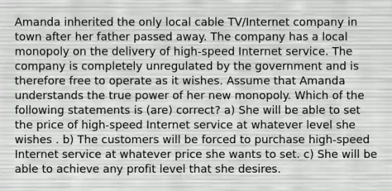 Amanda inherited the only local cable TV/Internet company in town after her father passed away. The company has a local monopoly on the delivery of high-speed Internet service. The company is completely unregulated by the government and is therefore free to operate as it wishes. Assume that Amanda understands the true power of her new monopoly. Which of the following statements is (are) correct? a) She will be able to set the price of high-speed Internet service at whatever level she wishes . b) The customers will be forced to purchase high-speed Internet service at whatever price she wants to set. c) She will be able to achieve any profit level that she desires.