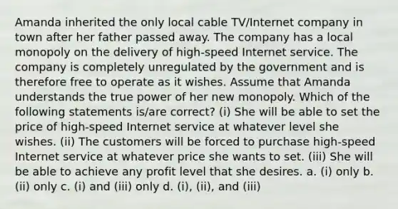 Amanda inherited the only local cable TV/Internet company in town after her father passed away. The company has a local monopoly on the delivery of high-speed Internet service. The company is completely unregulated by the government and is therefore free to operate as it wishes. Assume that Amanda understands the true power of her new monopoly. Which of the following statements is/are correct? (i) She will be able to set the price of high-speed Internet service at whatever level she wishes. (ii) The customers will be forced to purchase high-speed Internet service at whatever price she wants to set. (iii) She will be able to achieve any profit level that she desires. a. (i) only b. (ii) only c. (i) and (iii) only d. (i), (ii), and (iii)