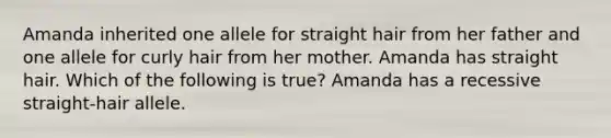 Amanda inherited one allele for straight hair from her father and one allele for curly hair from her mother. Amanda has straight hair. Which of the following is true? Amanda has a recessive straight-hair allele.