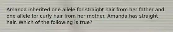 Amanda inherited one allele for straight hair from her father and one allele for curly hair from her mother. Amanda has straight hair. Which of the following is true?