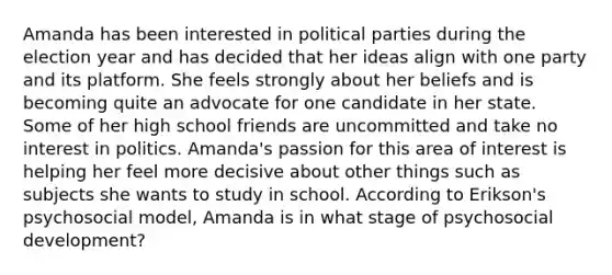 Amanda has been interested in political parties during the election year and has decided that her ideas align with one party and its platform. She feels strongly about her beliefs and is becoming quite an advocate for one candidate in her state. Some of her high school friends are uncommitted and take no interest in politics. Amanda's passion for this area of interest is helping her feel more decisive about other things such as subjects she wants to study in school. According to Erikson's psychosocial model, Amanda is in what stage of psychosocial development?