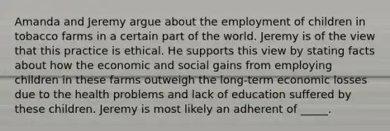 Amanda and Jeremy argue about the employment of children in tobacco farms in a certain part of the world. Jeremy is of the view that this practice is ethical. He supports this view by stating facts about how the economic and social gains from employing children in these farms outweigh the long-term economic losses due to the health problems and lack of education suffered by these children. Jeremy is most likely an adherent of _____.