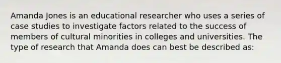 Amanda Jones is an educational researcher who uses a series of case studies to investigate factors related to the success of members of cultural minorities in colleges and universities. The type of research that Amanda does can best be described as: