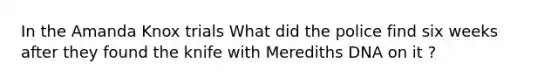 In the Amanda Knox trials What did the police find six weeks after they found the knife with Merediths DNA on it ?