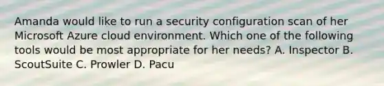 Amanda would like to run a security configuration scan of her Microsoft Azure cloud environment. Which one of the following tools would be most appropriate for her needs? A. Inspector B. ScoutSuite C. Prowler D. Pacu