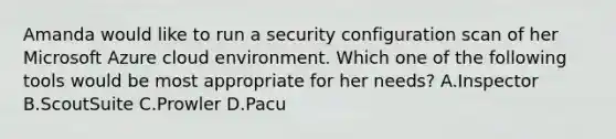 Amanda would like to run a security configuration scan of her Microsoft Azure cloud environment. Which one of the following tools would be most appropriate for her needs? A.Inspector B.ScoutSuite C.Prowler D.Pacu