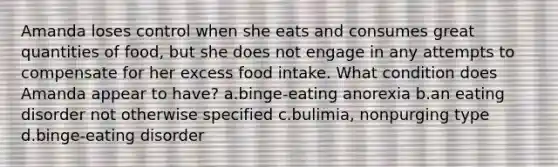 Amanda loses control when she eats and consumes great quantities of food, but she does not engage in any attempts to compensate for her excess food intake. What condition does Amanda appear to have? a.binge-eating anorexia b.an eating disorder not otherwise specified c.bulimia, nonpurging type d.binge-eating disorder