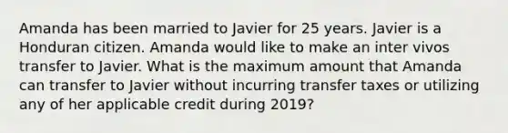 Amanda has been married to Javier for 25 years. Javier is a Honduran citizen. Amanda would like to make an inter vivos transfer to Javier. What is the maximum amount that Amanda can transfer to Javier without incurring transfer taxes or utilizing any of her applicable credit during 2019?