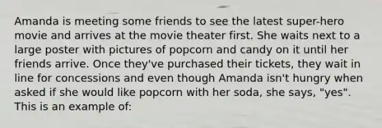 Amanda is meeting some friends to see the latest super-hero movie and arrives at the movie theater first. She waits next to a large poster with pictures of popcorn and candy on it until her friends arrive. Once they've purchased their tickets, they wait in line for concessions and even though Amanda isn't hungry when asked if she would like popcorn with her soda, she says, "yes". This is an example of: