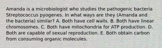 Amanda is a microbiologist who studies the pathogenic bacteria Streptococcus pyogenes. In what ways are they (Amanda and the bacteria) similar? A. Both have cell walls. B. Both have linear chromosomes. C. Both have mitochondria for ATP production. D. Both are capable of sexual reproduction. E. Both obtain carbon from consuming organic molecules.