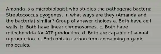 Amanda is a microbiologist who studies the pathogenic bacteria Streptococcus pyogenes. In what ways are they (Amanda and the bacteria) similar? Group of answer choices a. Both have <a href='https://www.questionai.com/knowledge/koIRusoDXG-cell-wall' class='anchor-knowledge'>cell wall</a>s. b. Both have linear chromosomes. c. Both have mitochondria for <a href='https://www.questionai.com/knowledge/kQXM5vFKbG-atp-production' class='anchor-knowledge'>atp production</a>. d. Both are capable of sexual reproduction. e. Both obtain carbon from consuming <a href='https://www.questionai.com/knowledge/kjUwUacPFG-organic-molecules' class='anchor-knowledge'>organic molecules</a>.